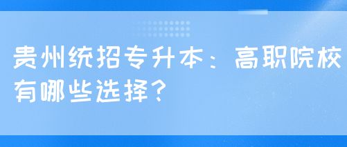 贵州统招专升本：高职院校有哪些选择？